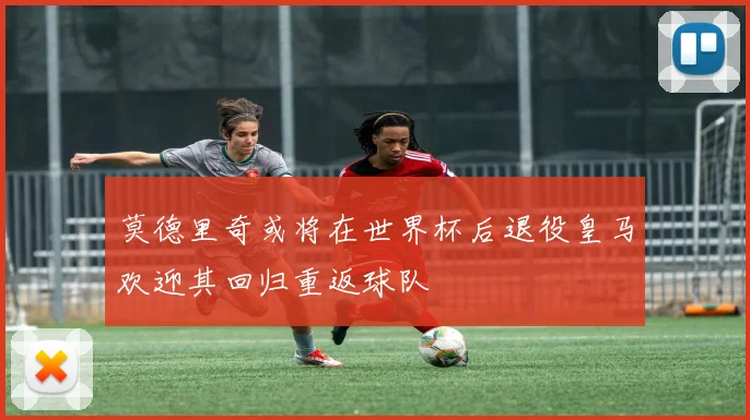 莫德里奇或将在世界杯后退役皇马欢迎其回归重返球队