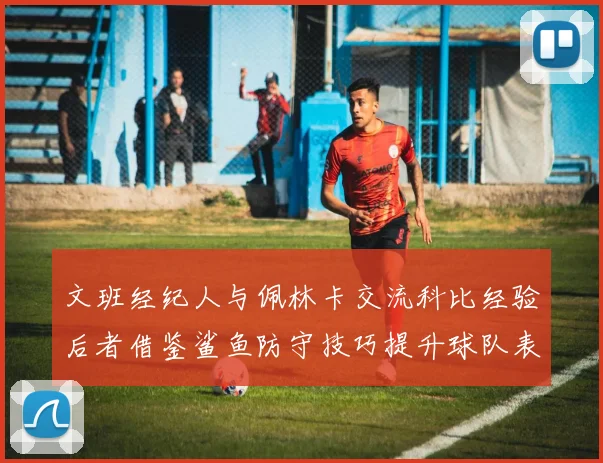 文班经纪人与佩林卡交流科比经验后者借鉴鲨鱼防守技巧提升球队表现