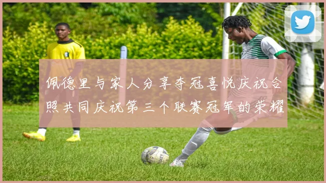 佩德里与家人分享夺冠喜悦庆祝合照共同庆祝第三个联赛冠军的荣耀时刻