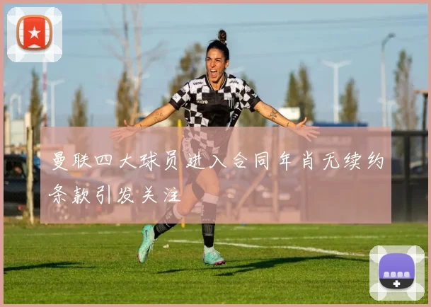 曼联四大球员进入合同年肖无续约条款引发关注