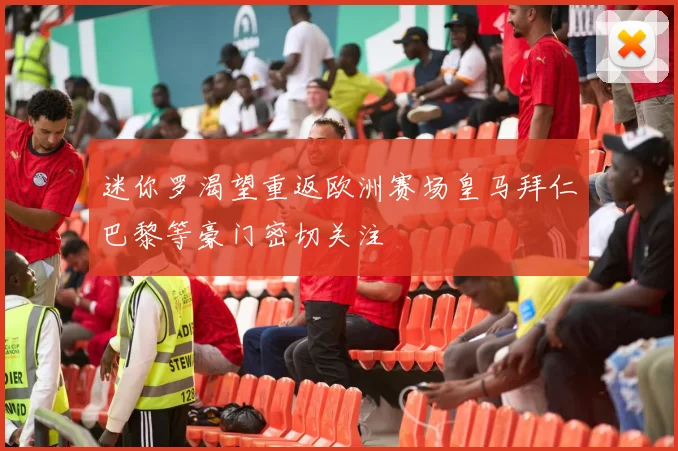 迷你罗渴望重返欧洲赛场皇马拜仁巴黎等豪门密切关注