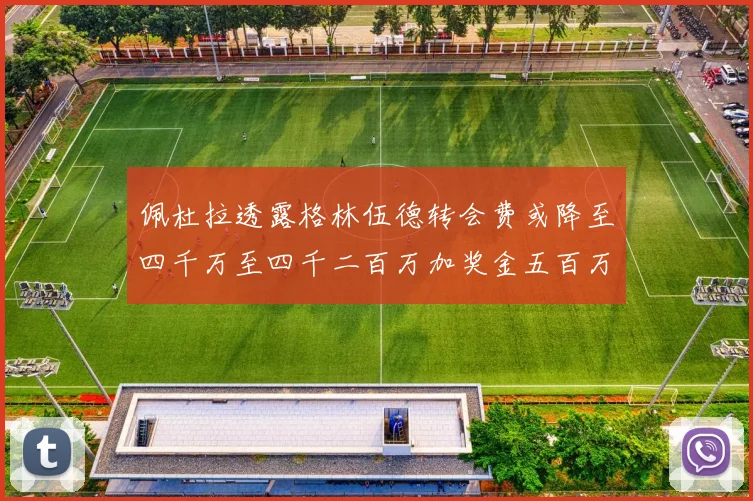 佩杜拉透露格林伍德转会费或降至四千万至四千二百万加奖金五百万至六百万