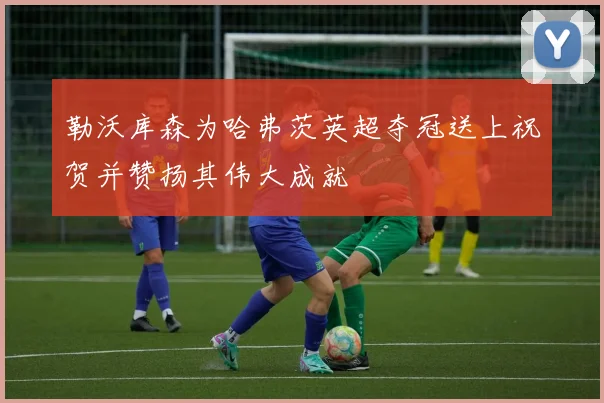 勒沃库森为哈弗茨英超夺冠送上祝贺并赞扬其伟大成就