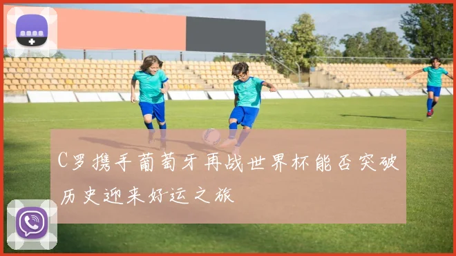 C罗携手葡萄牙再战世界杯能否突破历史迎来好运之旅