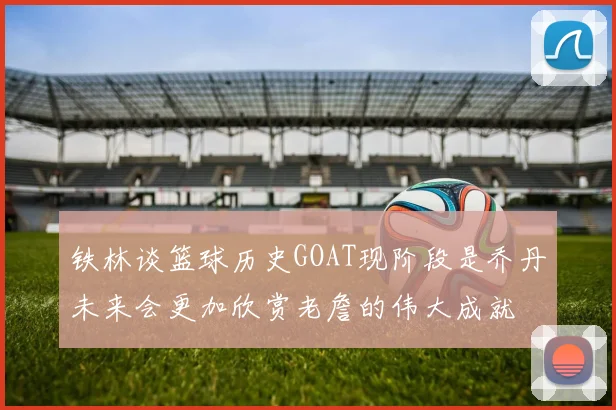 铁林谈篮球历史GOAT现阶段是乔丹未来会更加欣赏老詹的伟大成就